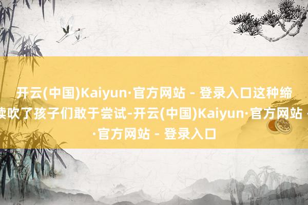 开云(中国)Kaiyun·官方网站 - 登录入口这种缔造不仅饱读吹了孩子们敢于尝试-开云(中国)Kaiyun·官方网站 - 登录入口