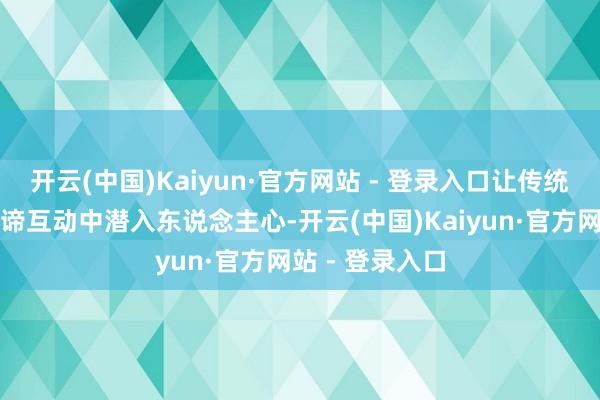 开云(中国)Kaiyun·官方网站 - 登录入口让传统文化在真谛真谛互动中潜入东说念主心-开云(中国)Kaiyun·官方网站 - 登录入口