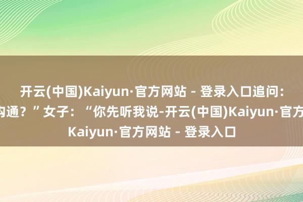 开云(中国)Kaiyun·官方网站 - 登录入口追问：“有莫得发生X沟通？”女子：“你先听我说-开云(中国)Kaiyun·官方网站 - 登录入口
