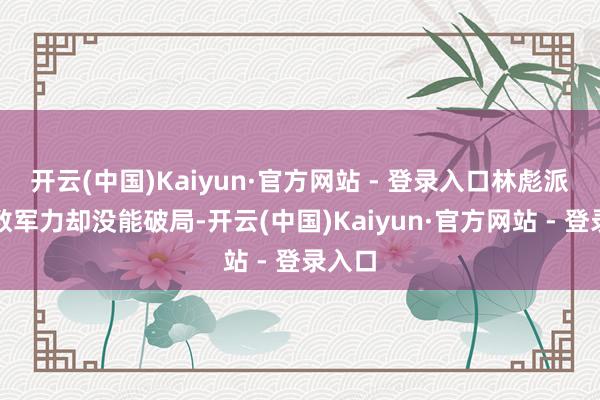 开云(中国)Kaiyun·官方网站 - 登录入口林彪派了多数军力却没能破局-开云(中国)Kaiyun·官方网站 - 登录入口