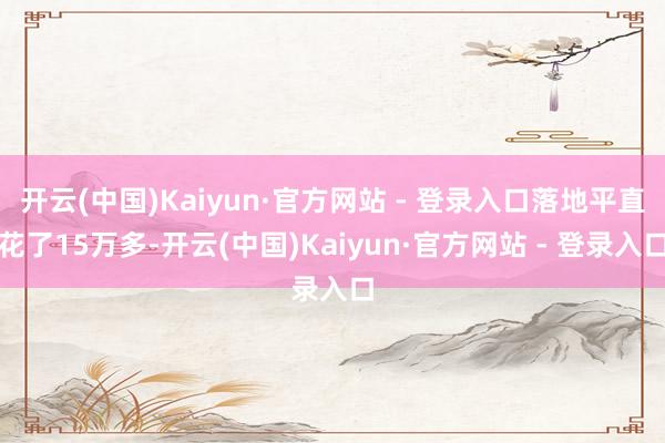 开云(中国)Kaiyun·官方网站 - 登录入口落地平直花了15万多-开云(中国)Kaiyun·官方网站 - 登录入口