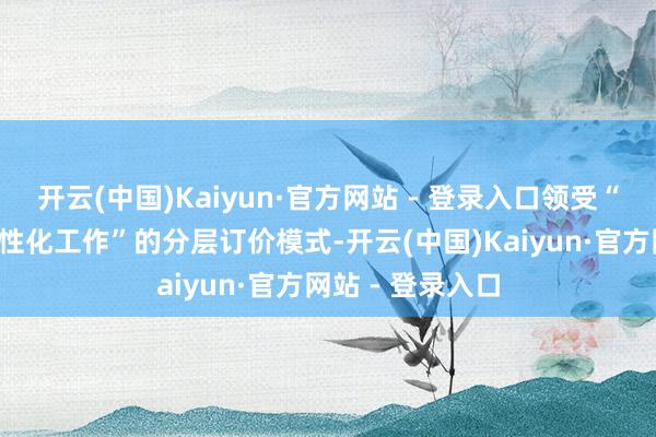 开云(中国)Kaiyun·官方网站 - 登录入口领受“基础工作费+个性化工作”的分层订价模式-开云(中国)Kaiyun·官方网站 - 登录入口