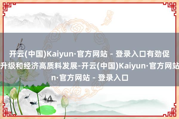 开云(中国)Kaiyun·官方网站 - 登录入口有劲促进产业提质升级和经济高质料发展-开云(中国)Kaiyun·官方网站 - 登录入口