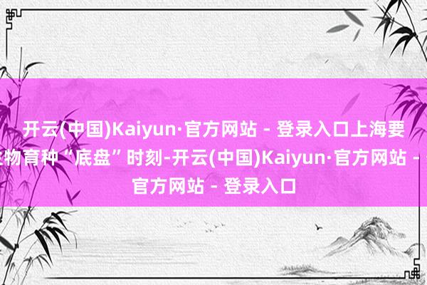 开云(中国)Kaiyun·官方网站 - 登录入口上海要点冲破生物育种“底盘”时刻-开云(中国)Kaiyun·官方网站 - 登录入口