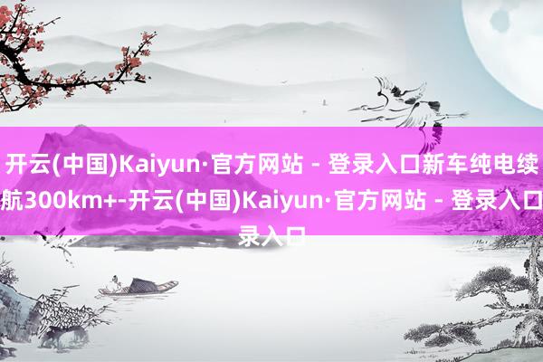 开云(中国)Kaiyun·官方网站 - 登录入口新车纯电续航300km+-开云(中国)Kaiyun·官方网站 - 登录入口