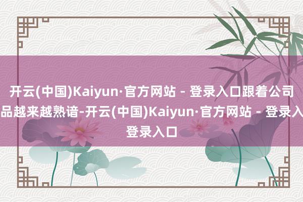 开云(中国)Kaiyun·官方网站 - 登录入口跟着公司居品越来越熟谙-开云(中国)Kaiyun·官方网站 - 登录入口
