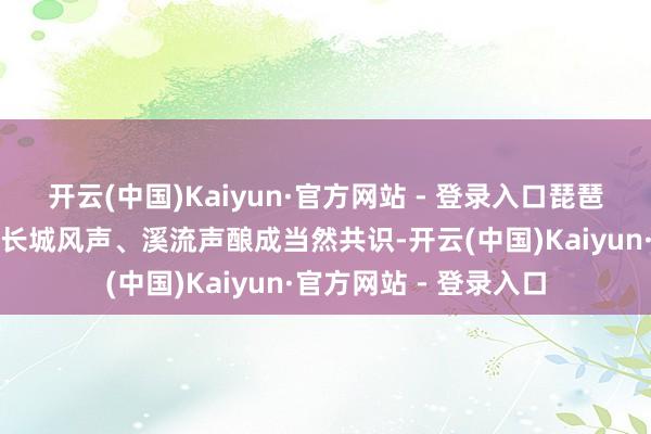 开云(中国)Kaiyun·官方网站 - 登录入口琵琶、古筝等国风乐器与长城风声、溪流声酿成当然共识-开云(中国)Kaiyun·官方网站 - 登录入口