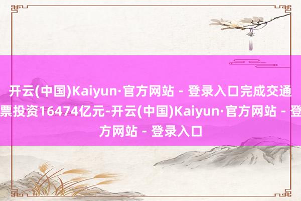 开云(中国)Kaiyun·官方网站 - 登录入口完成交通固定钞票投资16474亿元-开云(中国)Kaiyun·官方网站 - 登录入口