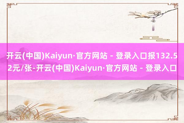 开云(中国)Kaiyun·官方网站 - 登录入口报132.52元/张-开云(中国)Kaiyun·官方网站 - 登录入口