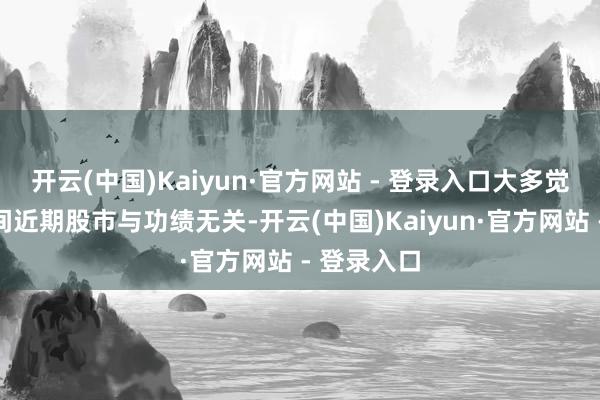 开云(中国)Kaiyun·官方网站 - 登录入口大多觉得宁德期间近期股市与功绩无关-开云(中国)Kaiyun·官方网站 - 登录入口