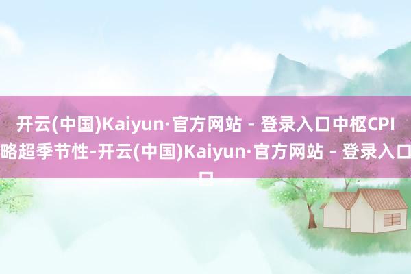 开云(中国)Kaiyun·官方网站 - 登录入口中枢CPI略超季节性-开云(中国)Kaiyun·官方网站 - 登录入口