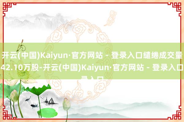 开云(中国)Kaiyun·官方网站 - 登录入口缱绻成交量42.10万股-开云(中国)Kaiyun·官方网站 - 登录入口