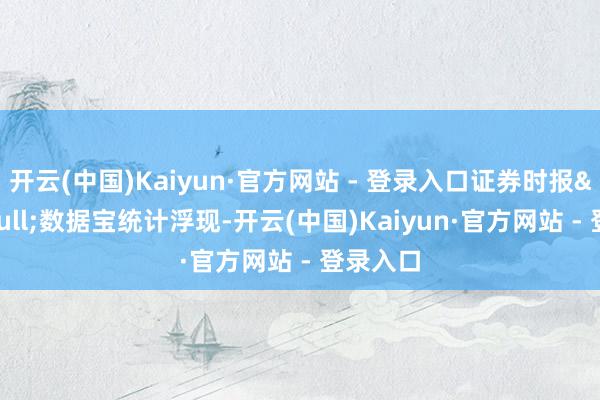 开云(中国)Kaiyun·官方网站 - 登录入口证券时报&bull;数据宝统计浮现-开云(中国)Kaiyun·官方网站 - 登录入口