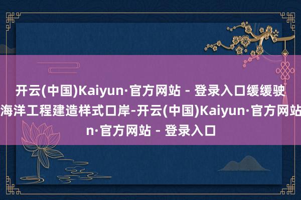 开云(中国)Kaiyun·官方网站 - 登录入口缓缓驶离山东青岛海洋工程建造样式口岸-开云(中国)Kaiyun·官方网站 - 登录入口
