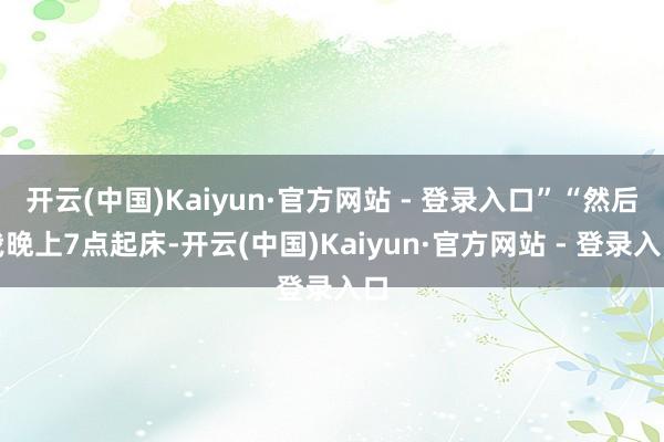 开云(中国)Kaiyun·官方网站 - 登录入口”“然后我晚上7点起床-开云(中国)Kaiyun·官方网站 - 登录入口