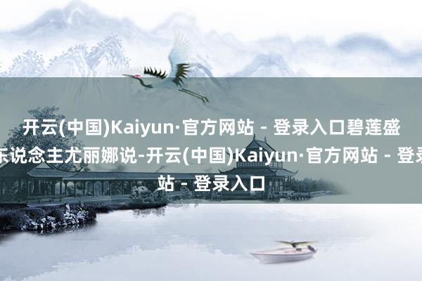 开云(中国)Kaiyun·官方网站 - 登录入口碧莲盛首创东说念主尤丽娜说-开云(中国)Kaiyun·官方网站 - 登录入口