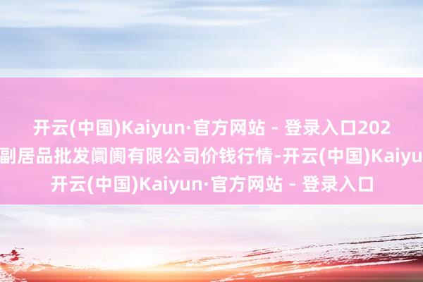 开云(中国)Kaiyun·官方网站 - 登录入口2025年9月8日洛阳宏进农副居品批发阛阓有限公司价钱行情-开云(中国)Kaiyun·官方网站 - 登录入口