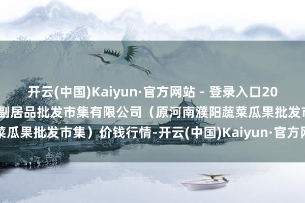 开云(中国)Kaiyun·官方网站 - 登录入口2025年9月8日河南濮阳宏进农副居品批发市集有限公司(原河南濮阳蔬菜瓜果批发市集)价钱行情-开云(中国)Kaiyun·官方网站 - 登录入口