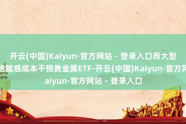 开云(中国)Kaiyun·官方网站 - 登录入口而大型主题应该会不绝眩惑成本干预贵金属ETF-开云(中国)Kaiyun·官方网站 - 登录入口