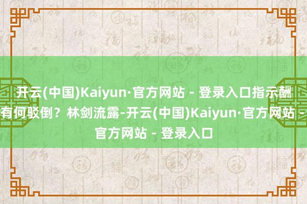 开云(中国)Kaiyun·官方网站 - 登录入口指示酬酢部对此有何驳倒?林剑流露-开云(中国)Kaiyun·官方网站 - 登录入口