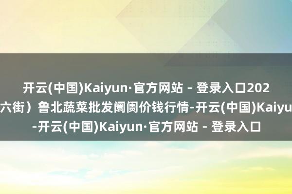 开云(中国)Kaiyun·官方网站 - 登录入口2025年9月19日山东滨州(六街)鲁北蔬菜批发阛阓价钱行情-开云(中国)Kaiyun·官方网站 - 登录入口