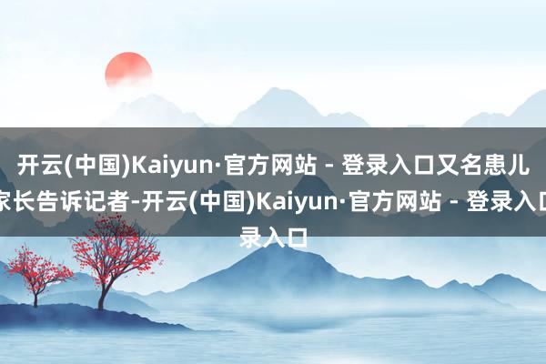 开云(中国)Kaiyun·官方网站 - 登录入口又名患儿家长告诉记者-开云(中国)Kaiyun·官方网站 - 登录入口