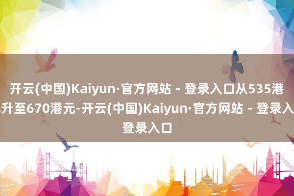 开云(中国)Kaiyun·官方网站 - 登录入口从535港元升至670港元-开云(中国)Kaiyun·官方网站 - 登录入口