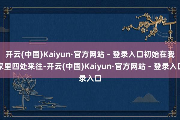 开云(中国)Kaiyun·官方网站 - 登录入口初始在我家里四处来往-开云(中国)Kaiyun·官方网站 - 登录入口