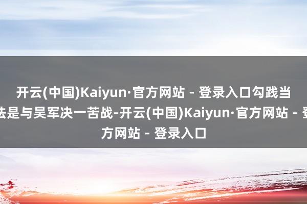 开云(中国)Kaiyun·官方网站 - 登录入口勾践当先的思法是与吴军决一苦战-开云(中国)Kaiyun·官方网站 - 登录入口