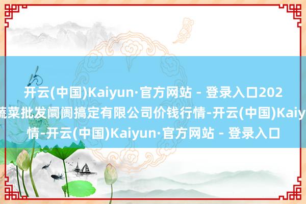 开云(中国)Kaiyun·官方网站 - 登录入口2025年10月28日海南凤翔蔬菜批发阛阓搞定有限公司价钱行情-开云(中国)Kaiyun·官方网站 - 登录入口