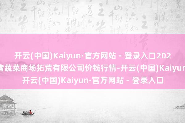 开云(中国)Kaiyun·官方网站 - 登录入口2025年10月28日浙江良渚蔬菜商场拓荒有限公司价钱行情-开云(中国)Kaiyun·官方网站 - 登录入口