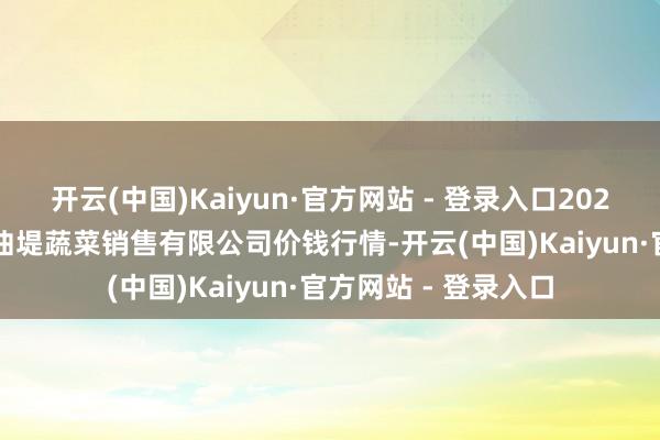 开云(中国)Kaiyun·官方网站 - 登录入口2025年10月28日济南曲堤蔬菜销售有限公司价钱行情-开云(中国)Kaiyun·官方网站 - 登录入口