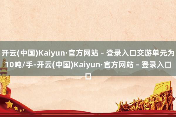 开云(中国)Kaiyun·官方网站 - 登录入口交游单元为10吨/手-开云(中国)Kaiyun·官方网站 - 登录入口