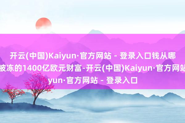开云(中国)Kaiyun·官方网站 - 登录入口钱从哪来？俄罗斯被冻的1400亿欧元财富-开云(中国)Kaiyun·官方网站 - 登录入口