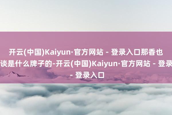 开云(中国)Kaiyun·官方网站 - 登录入口那香也不知谈是什么牌子的-开云(中国)Kaiyun·官方网站 - 登录入口