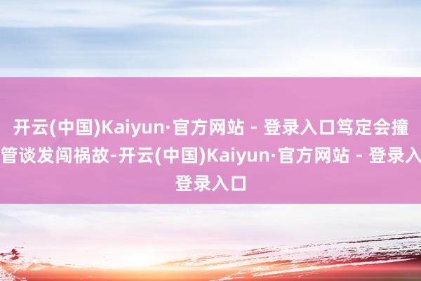 开云(中国)Kaiyun·官方网站 - 登录入口笃定会撞上管谈发闯祸故-开云(中国)Kaiyun·官方网站 - 登录入口