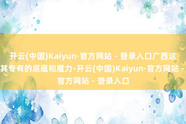 开云(中国)Kaiyun·官方网站 - 登录入口广西这片地盘以其专有的底蕴和魔力-开云(中国)Kaiyun·官方网站 - 登录入口