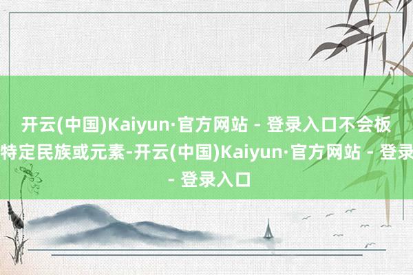 开云(中国)Kaiyun·官方网站 - 登录入口不会板滞于特定民族或元素-开云(中国)Kaiyun·官方网站 - 登录入口