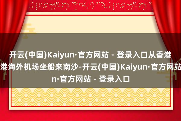 开云(中国)Kaiyun·官方网站 - 登录入口从香港中港城、香港海外机场坐船来南沙-开云(中国)Kaiyun·官方网站 - 登录入口