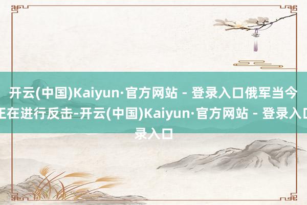 开云(中国)Kaiyun·官方网站 - 登录入口俄军当今正在进行反击-开云(中国)Kaiyun·官方网站 - 登录入口
