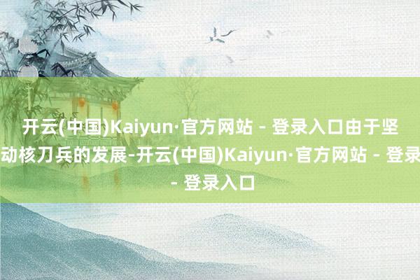 开云(中国)Kaiyun·官方网站 - 登录入口由于坚决推动核刀兵的发展-开云(中国)Kaiyun·官方网站 - 登录入口