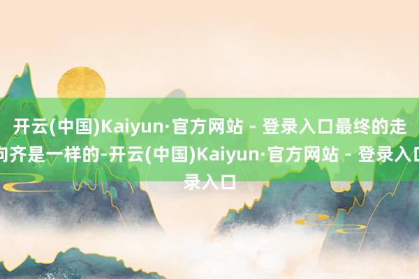 开云(中国)Kaiyun·官方网站 - 登录入口最终的走向齐是一样的-开云(中国)Kaiyun·官方网站 - 登录入口