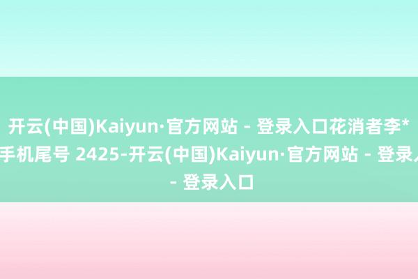 开云(中国)Kaiyun·官方网站 - 登录入口花消者李**（手机尾号 2425-开云(中国)Kaiyun·官方网站 - 登录入口