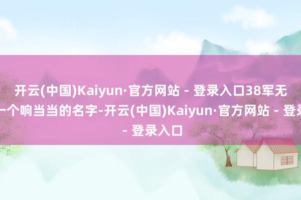 开云(中国)Kaiyun·官方网站 - 登录入口38军无疑是一个响当当的名字-开云(中国)Kaiyun·官方网站 - 登录入口
