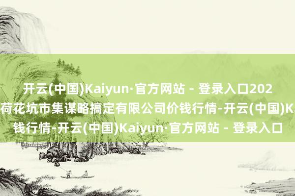 开云(中国)Kaiyun·官方网站 - 登录入口2024年12月11日河北唐山市荷花坑市集谋略搞定有限公司价钱行情-开云(中国)Kaiyun·官方网站 - 登录入口
