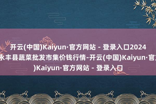 开云(中国)Kaiyun·官方网站 - 登录入口2024年12月11日江西永丰县蔬菜批发市集价钱行情-开云(中国)Kaiyun·官方网站 - 登录入口