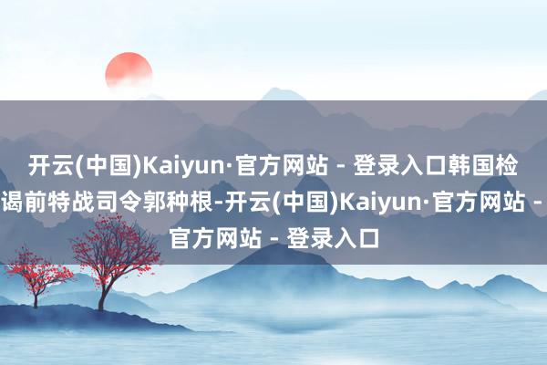 开云(中国)Kaiyun·官方网站 - 登录入口韩国检方传唤拜谒前特战司令郭种根-开云(中国)Kaiyun·官方网站 - 登录入口