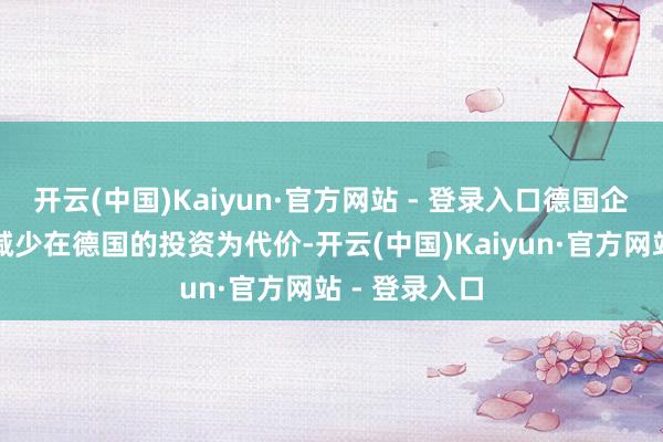 开云(中国)Kaiyun·官方网站 - 登录入口德国企业可能会以减少在德国的投资为代价-开云(中国)Kaiyun·官方网站 - 登录入口
