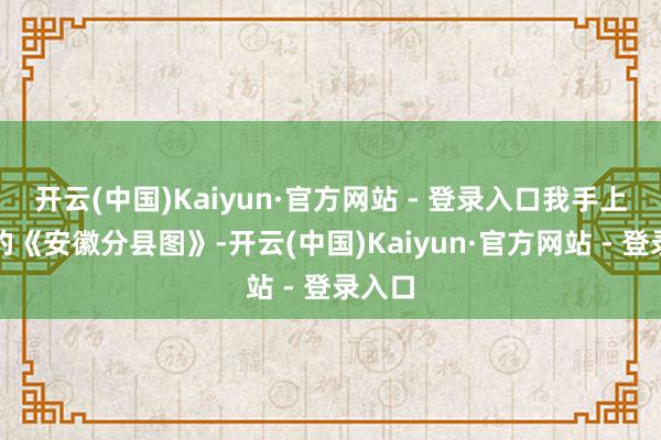 开云(中国)Kaiyun·官方网站 - 登录入口我手上有老的《安徽分县图》-开云(中国)Kaiyun·官方网站 - 登录入口