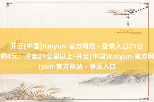 开云(中国)Kaiyun·官方网站 - 登录入口21公里（含）以内的4元；乘坐21公里以上-开云(中国)Kaiyun·官方网站 - 登录入口